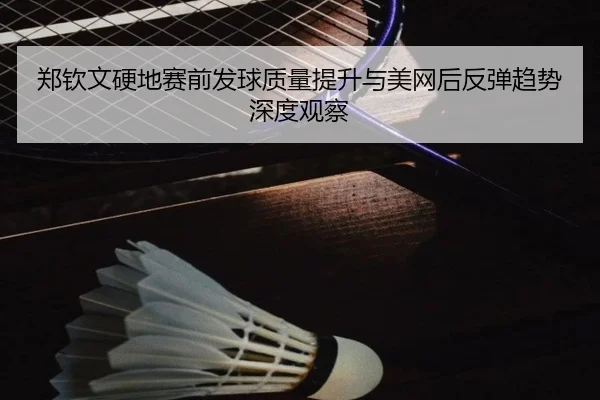 郑钦文硬地赛前发球质量提升与美网后反弹趋势深度观察